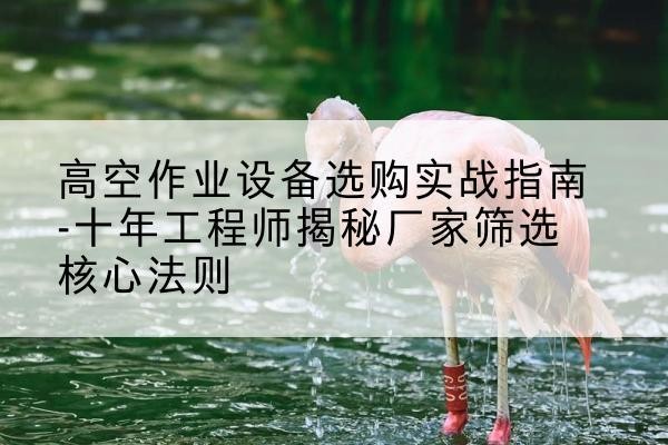 潮南剪叉式升降机厂家-高空作业设备选购实战指南-十年工程师揭秘厂家筛选核心法则