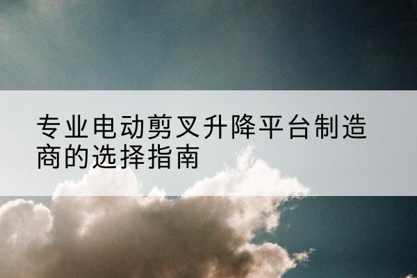 潮南电动剪叉升降平台厂家-专业电动剪叉升降平台制造商的选择指南
