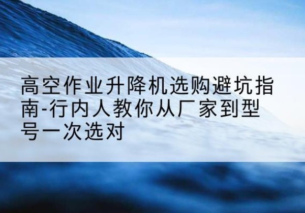 潮南升降平台厂家-高空作业升降机选购避坑指南-行内人教你从厂家到型号一次选对