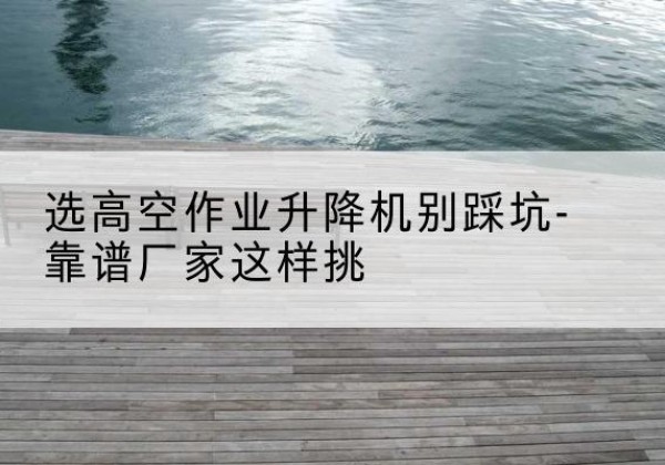 潮南剪叉式升降机厂家-选高空作业升降机别踩坑-靠谱厂家这样挑