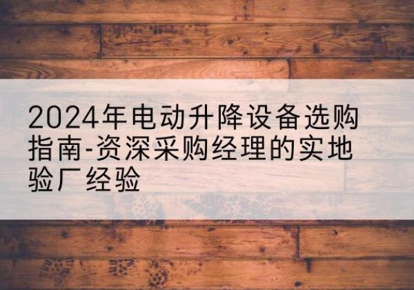 潮南电动剪叉升降平台厂家-2024年电动升降设备选购指南-资深采购经理的实地验厂经验