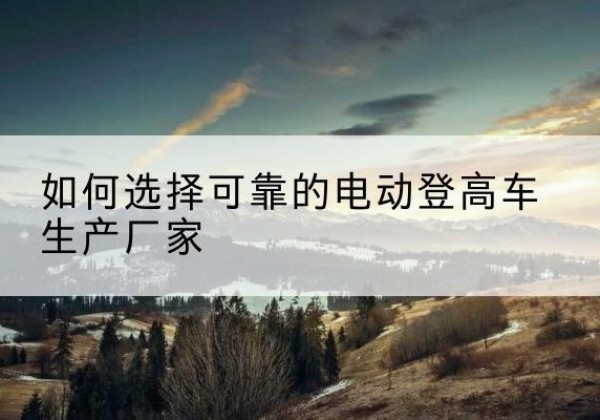 潮南电动登高车厂家-如何选择可靠的电动登高车生产厂家