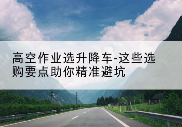 潮南升降车厂家-高空作业选升降车-这些选购要点助你*避坑