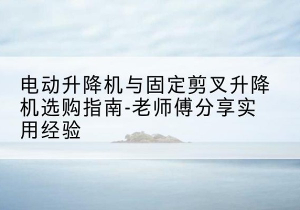 潮南电动升降机怎么选-电动升降机与固定剪叉升降机选购指南-老师傅分享实用经验