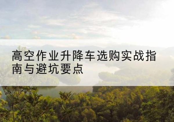 潮南升降车怎么选-高空作业升降车选购实战指南与避坑要点