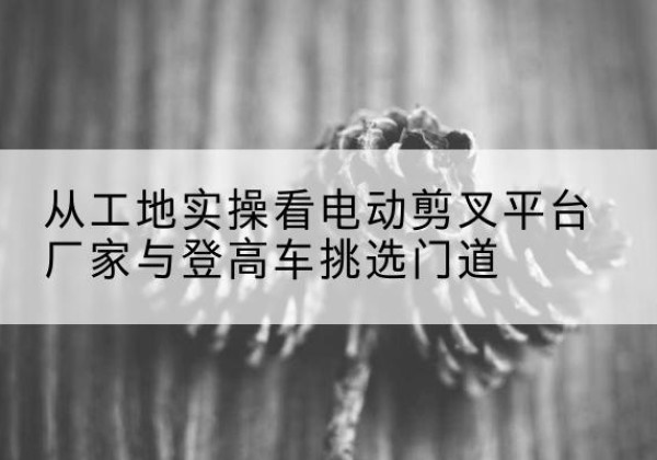 潮南电动剪叉升降平台厂家-从工地实操看电动剪叉平台厂家与登高车挑选门道