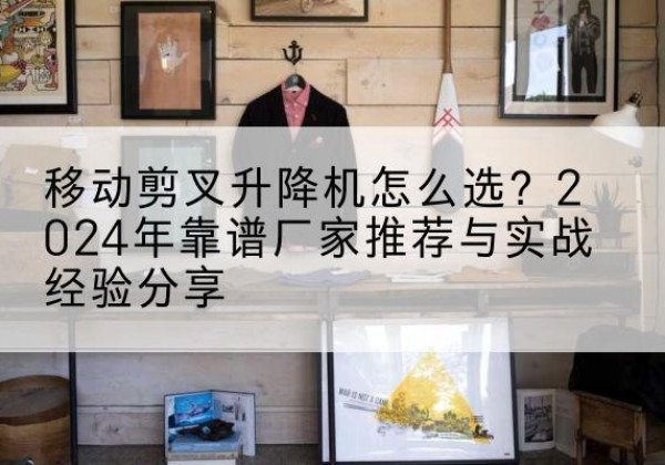 潮南升降平台厂家推荐-移动剪叉升降机怎么选？2024年靠谱厂家推荐与实战经验分享