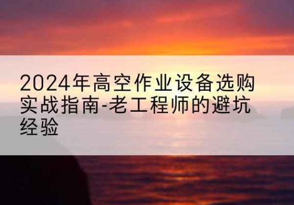 潮南高空作业升降机厂家推荐-2024年高空作业设备选购实战指南-老工程师的避坑经验