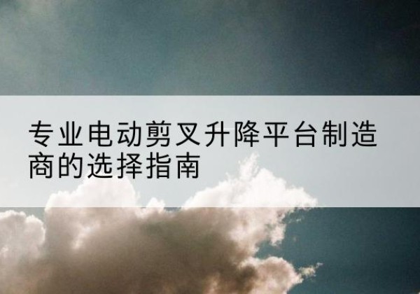 潮南电动剪叉升降平台厂家-专业电动剪叉升降平台制造商的选择指南